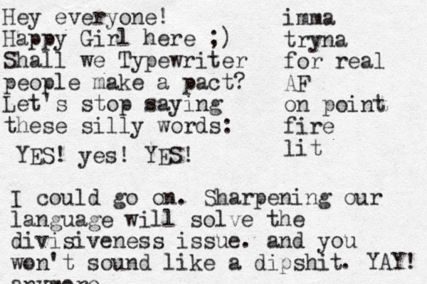 Hey everyone! Happy Girl here ;) Shall we Typewriter people make a pact? Let's stop saying these silly words: imma tryna for real AF on point fire lit I could go on. Sharpening our language will solve the divisiveness issue. and you won't sound like a dipshit anymore . YAY! YES! yes! YES!