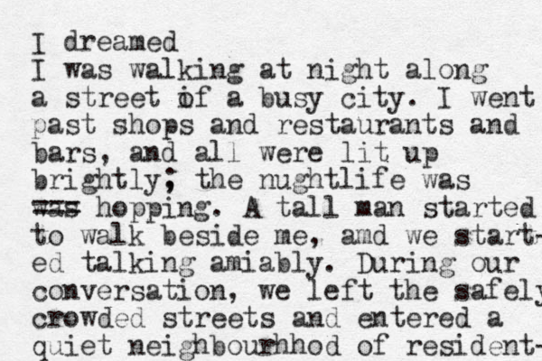 I dreamed I was walking at night along a street if a o busy city. I went past shops and restaurants and bars, and all were lit up brightly, ; the nughtlife was was === hopping. A tall man started to walk beside me, amd we start- ed talking amiably. During our conversation, we left the safely crowded streets and entered a quiet neighbourhhod of resident- 