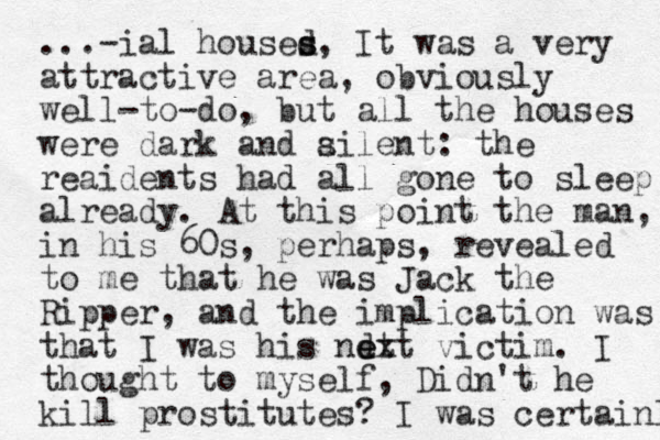 ...-ial housed s s, It was a very attractive area, obviously well-to-do, but all the houses were dark and ailent s : the reaidents had all gone to sleep already. At this point the man, in his 60s, perhaps, revealed to me that he was Jack the Ripper, and the implication was that I was his ndt e ext victim. I thought to myself, Didn't he kill prostitutes? I was certainlu 