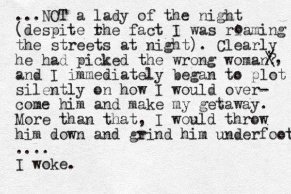...NOT a lady of the night (despite rhe t fact I was riaming the streets at night). Clearly he had picked the wrong woman? and I immediately began to plot silently on how I would over- come him and make my getaway. More than that, I would throw him down and grind him underfoot .... I woke. o / \, 