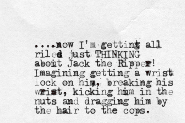 ....now I'm gettint g all riles d d just THINKING aboit u Jack the Ripper! Imagining getting a wrist lock on him , , breaking his wrist, kicking hu im in the nuts and dragging him by the hair to the cops. 