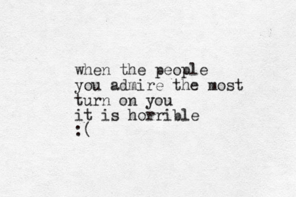 when the people you admire the most turn on you it is horrible :(