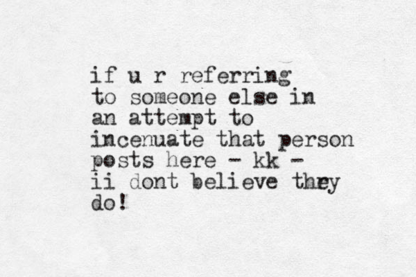 if u r referring to someone else in an attempt to incenuate that person posts here - kk - ii dont believe thry e do!