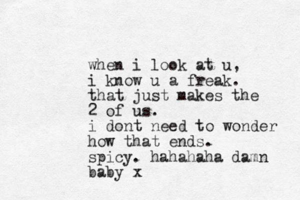 when i look at u, i know u a freak. that just makes the 2 of us. i dont need to wonder how that ends. spicy. hahahaha damn baby x