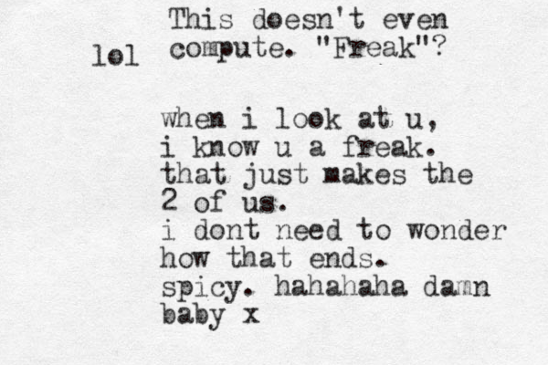 when i look at u, i know u a freak. that just makes the 2 of us. i dont need to wonder how that ends. spicy. hahahaha damn baby x lol This doesn't even compute. "Freak"? 