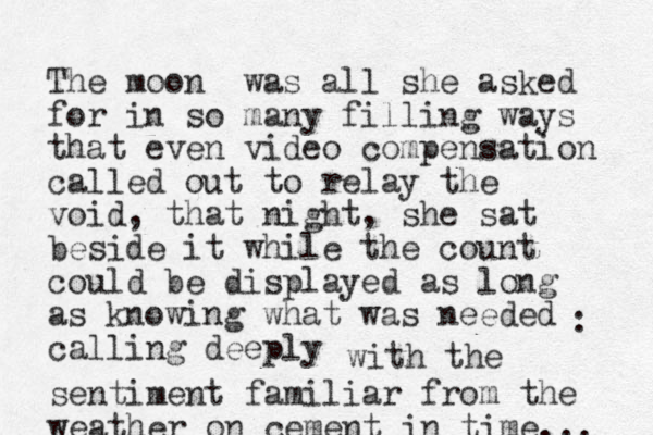 The moon was all she asked for in so many filling ways that even video compensation called out to relay the void, that night, she sat beside it while the count could be displayed as long as knowing what was needed calling deep ly : with the sentiment familiar from the weather on cement in time... 