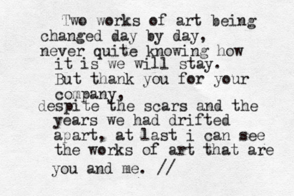 Two works of art being changed day by day, never quite knowing how it is we will stay. But thank you for your company, despite the scars and the years we had drifted apart, at last i can see the works of art that are you and me. //