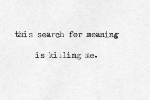 this search for meaning is killing me.