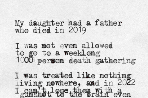 My daughter had a father who died in 2019 I was not even allowed to go to a weeklong 1000 person death gathering I was treated like nothing living nowhere, and in 2022 I can't lose them with a gunshot to the brain even 