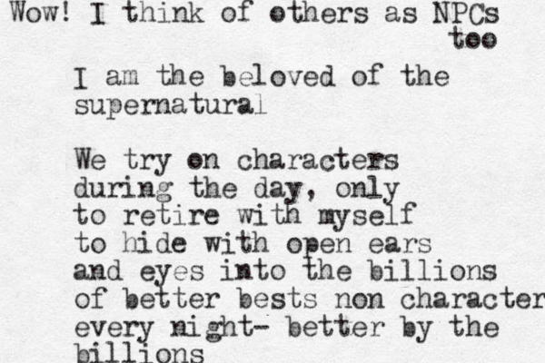 I am the beloved of the supernatural We try on characters during the day, only to retire with myself to hide with open ears and eyes into the billions of better bests non character every night- better by the billions Wow! I think of others as NPCs too 