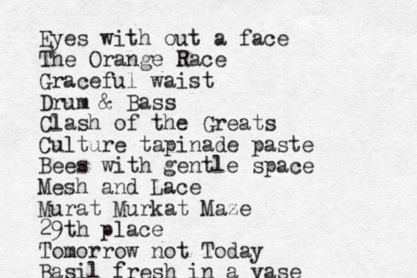 Eyes with out a face The Orange Race Graceful waist Drum & Bass Clash of the Greats Culture tapinade paste Bees with gentle space Mesh and Lace Murat Murkat Maze 29th place Tomorrow not Today Basil fresh in a vase