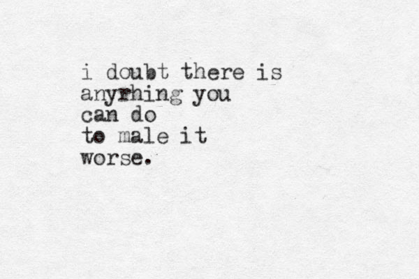 i doubt there is anyrhing you can do to male it worse.