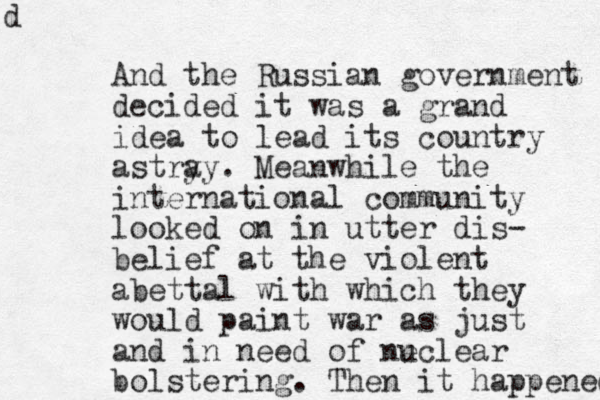 And the Russian government decided it was a grand idea to lead its country astry ay. Meanwhile the international community looked on in utter dis- belief at the violent abettal with which they would paint war as just and in need of ne uclear bolstering. Then it happened d 