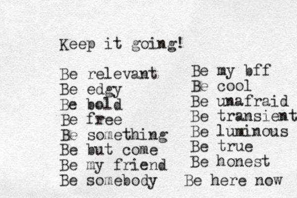 Keep it going! Be relevant Be edgy Be bold Be free Be something Be but come Be my friend Be somebody Be my bff Be cool Be unafraid Be transient Be luminous Be true Be honest Be here now 