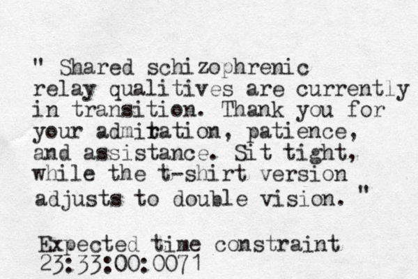 " Shared schizophrenic relay qualitives are currently in transition. Thank you for your admit r ration, patience, and assistance. Sit tight , while the t-shirt version adjusts to double vision. " Expected time constraint 23:33:00:0071