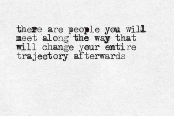 there are people you will meet along the way that will change your entire trajectory afterwards