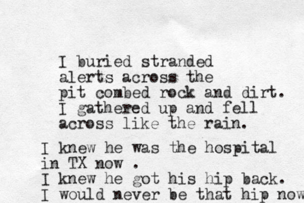 I buried stranded alerts across the pit combed rock and dirt. I gathered up and fell across like the rain. I knew he was the hospital in TX now . I knew he got his hip back. I would never be that hip now 
