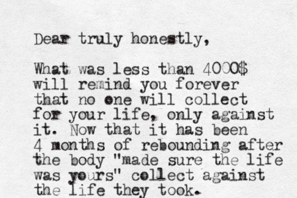 Dear truly honestly, What was less than 4000$ will remind you forever that no one will collect for your life, only against it. Now that it has been 4 months of rebounding after the body "made sure the life was yours" collect against the life they took. 