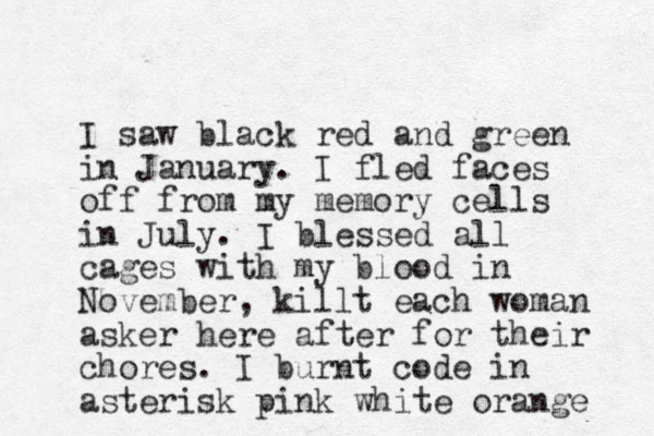 I saw black red and green in January. I fled faces off from my memory cells in July. I bles sed all cages with my blood in November, killt each woman asker here after for their chores. I burnt code in asterisk pink white orange 