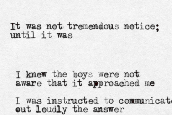 It was not tremendous notice until it was ; I knew the boys were not aware that it approached me I was instructed to communicate out loudly the answer