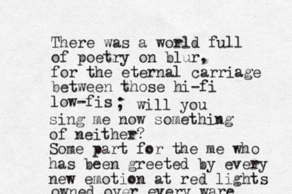 There was a world full of poetry on blur, for the eternal carriage between those hi-fi low -fi s ; will you sing me now something of neither? Some part for the me who has been greeted by every new emotion at red lights owned over every ware