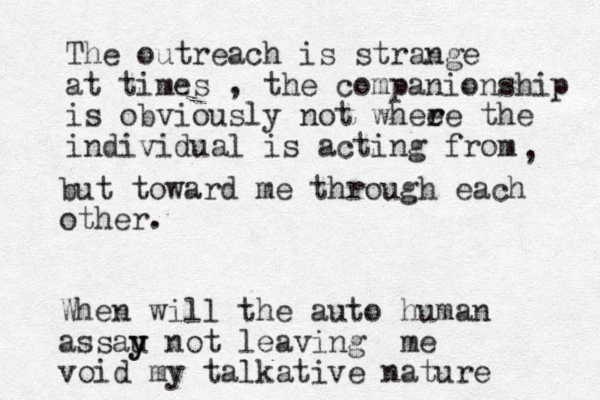 The outreach is strange at times , the companionship is obviously not whee r re the individual is acting from , but toward me through each other. When will the auto human assau y y not leaving me void my talkative nature 
