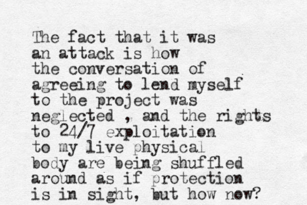 The fact that it was an attack is how the conversation of agreeing to lend myself to the project was neglected , and the rights to 24/7 exploitation to my live physical body are being shuffled around as if protection is in sight, but how now?
