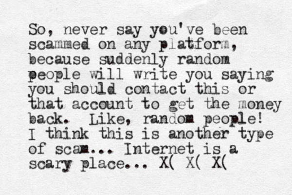 So, never say you've been scammed on any platform, because suddenly random e people will write you saying you should contact this or that account to get the money back. Like, random people! I think this is another type of scam... Internet is a scary place... X( X( X(