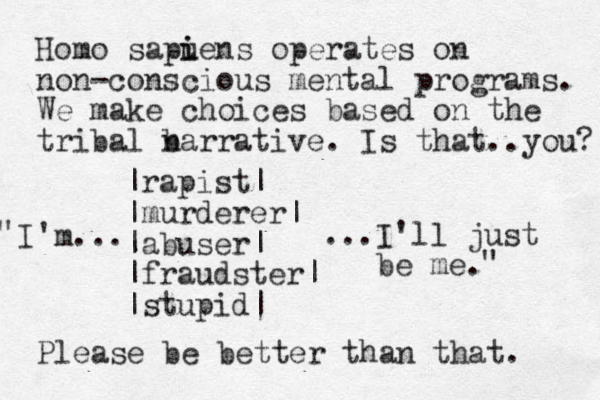 Homo sapuens i i operates on non-conscious mental programs. We make choices based on the tribal barra n tive. Is that..you? |rapist| |murderer| |abuser| |fraudster| |stupid| I'm... ...I'll just be me. Please be better than that. " " 