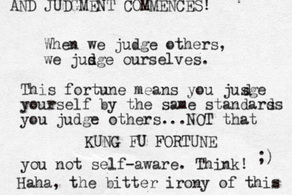 When we judge others, we jusge d d ourselves. KUNG FU FORTUNE This fortun e means you jusge yourself by the same standars ds you judge others...NOT that you not self-aware. Think! d Haha, the bitter irony of this ;) AND JUDGMENT COMMENCES! 