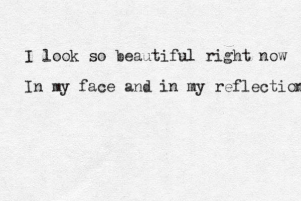 I look so beautiful right now In my face and in my reflection 
