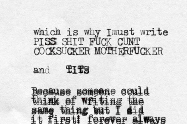 which is why Im ust write PISS SHIT FUCK CUNT COCKSUCKER MOTHERFUCKER and tits Because someone could think of writing the same thing but I did it first; forever ale w ways Because someone could think of wf riting the same thing but I s did it first; forever always TITS 