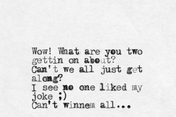Wow! What are you two gettin on about? Can't we all just get along? I see no one liked my joke ;) Can't winnem all...