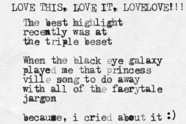The best highlight recently was at the triple beset When the black eye galaxy played me that princess ville song to do away with all of the faerytale jargon because, i cried about it :) LOVE THIS, LOVE IT, LOVELOVE!!!! 
