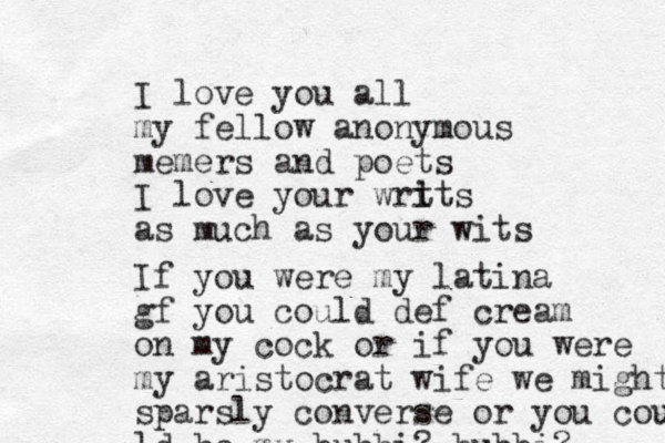 I love you all my fellow anonymous memers and poets I love your wrt i its as much as your wits If you were my latina gf you could def cream on my cock or if you were my aristocrat wife we might sparsly converse or you cou u ld be my bubbi? bubbi? 