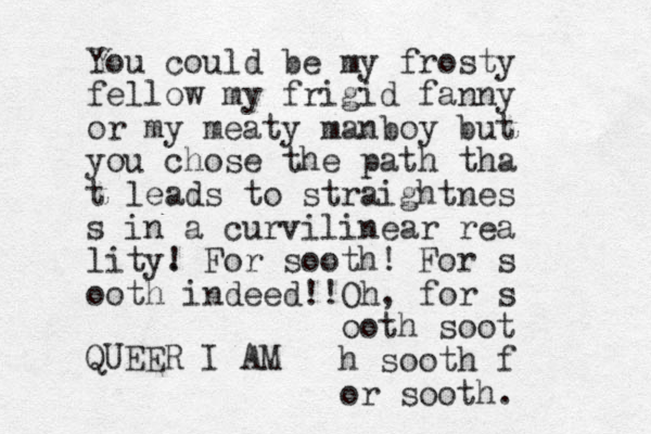 You could be my frosty fellow my frigid fanny or my meaty manboy but you chose the path tha t leads to straightnes s in a curvilinear rea lity. ! For sooth! For s ooth indeed!! Oh, for s ooth soot h sooth f or sooth. QUEER I AM 