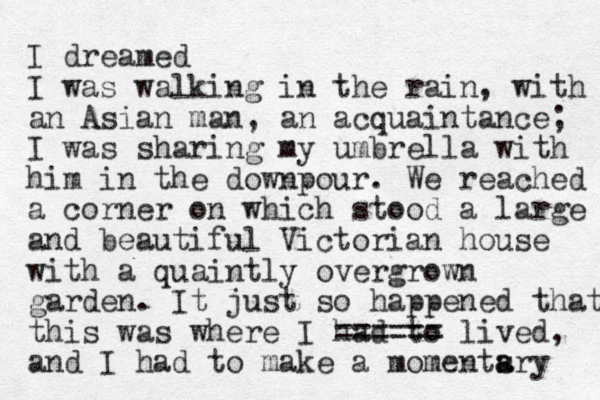 I dreamed I was walking in the rain, with an Asian man, an acquaintance; I was sharing my umbrella with him in the downpour. We reached a corner on which stood a large and beautiful Victorian house with a quaint ly overgrown garden. It just so happened that this was where I had to ====== lived, and I had to make a momentsry a a 