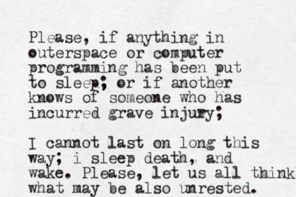 Please, if anything in outerspace or computer programming has been put to sleep, ; or if another knows of someone who has incurred grave injury; I cannot last on long this way; i sleep death, and wake. Please, let us all think what may be also unrested. 
