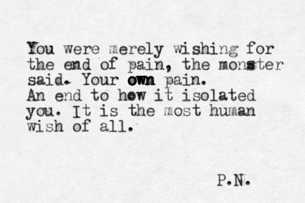 You were merely wishing for the end of pain, the monster said. Your o o o o ow w w wn n n pain. An end to how it isolated you. It is the most human wish of all. P.N. 