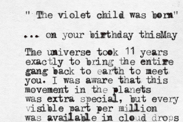 " The violet child was born" The universe took 11 years exactly to bring the entire gang back to earth to meet you. I was aware that this movement in the planets was extra special, but every visible part per million was available in cloud drops ... on your birthday this May 