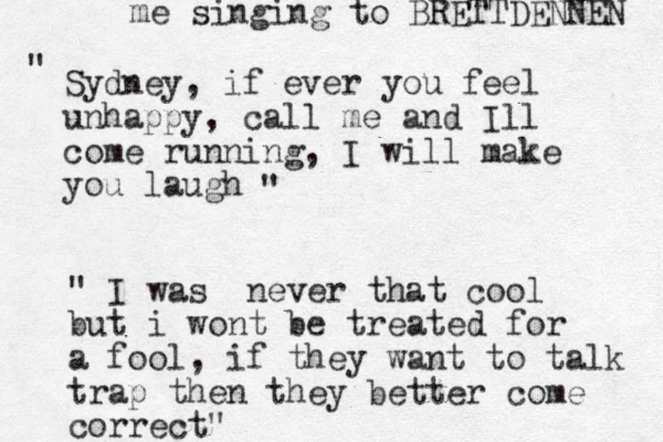Sydney, if ever you feel unhappy, call me and Ill come running, I will make you laugh " " " I was never that cool but i wont be treated for a fool, if they want to talk trap then they better come correct" me singing to BRETTDENNEN 