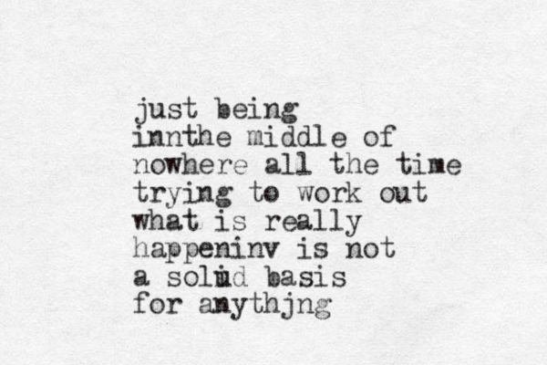 just being innthe middle of nowhere all the time trying to work out what is really happeninv is not a solud basis i for anythjng