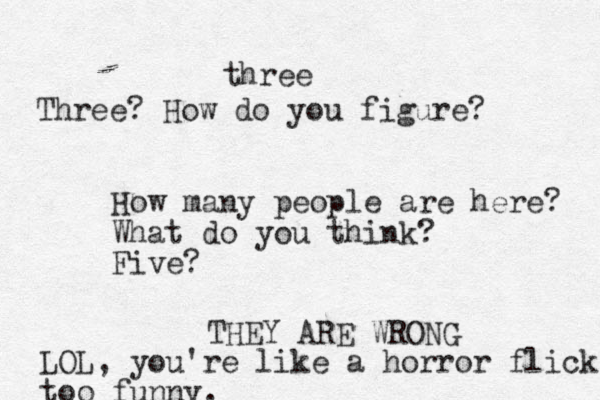 How many people are here? What do you think? Five? three Three? How do you figure? THEY ARE WRONG LOL, you're like a horror flick too funny.