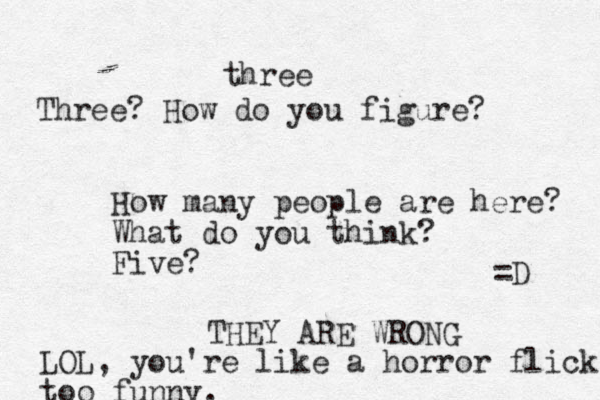 How many people are here? What do you think? Five? three Three? How do you figure? THEY ARE WRONG LOL, you're like a horror flick too funny. =D 