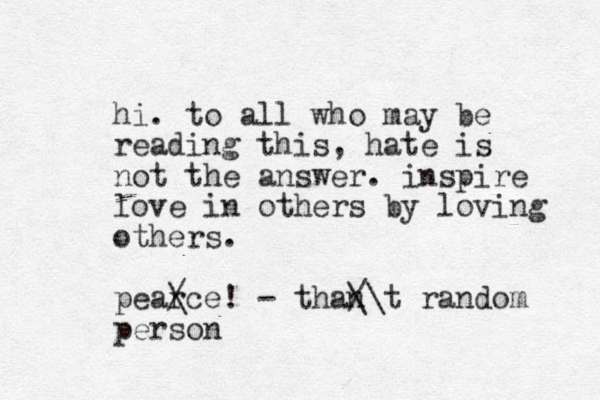 hi. to all who may be reading this, hate is not the answer. inspire love in others by loving others. pear / \ce! - than /\ \ t random person