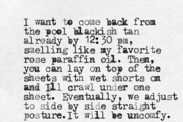 I want to come back from the pool blackish tan already by 12:30 pm, smelling like my favorite rose paraffin oil. Then, you can lay on top of the sheets with wet shorts on and Ill crawl under one sheet . Eventually, we adjust to side by side straight posture. It wiil be l uncomfy. 