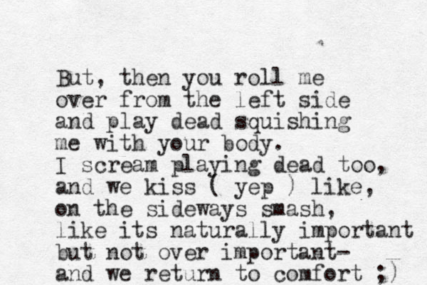 But, then you roll me over from the left side and play dead squishing me with your body. I scream playing dead too, and we kiss ( yep ) like, on the sideways smash, like its naturally important but not over important- and we return to comfort ;) 