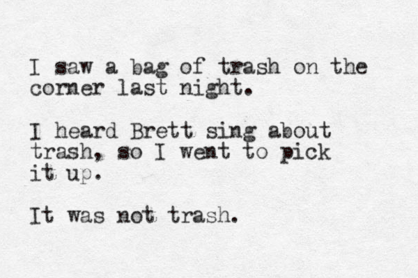 I saw a bag of trash on the corner last night. I heard Brett sing about trash, so I went to pick it up. It was not trash. 