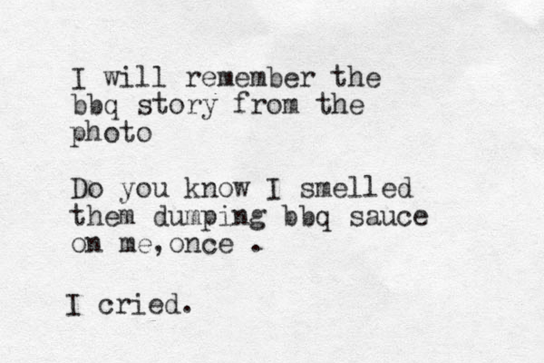 I will remember the bbq story from the photo Do you know I smelled them dumping bbq sauce on me once , . I cried. 