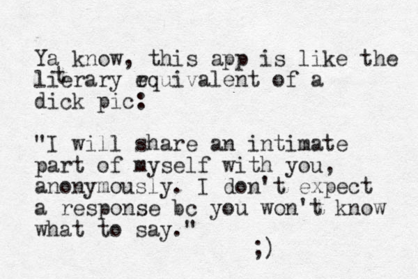 Ya know, this app is like the lierary r equivalent of a dick pic: "I will share an intimate part of myself with you, anonymously. I don't expect a response bc you won't know what to say." ;) t 